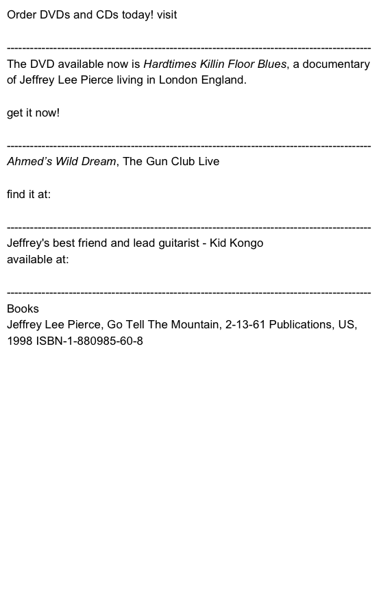 Order DVDs and CDs today! visit cherryrecords.co.uk

----------------------------------------------------------------------------------------------
The DVD available now is Hardtimes Killin Floor Blues, a documentary of Jeffrey Lee Pierce living in London England.

get it now! http://choses-vues.com/en/hardtimes/fiche.html

----------------------------------------------------------------------------------------------
Ahmed’s Wild Dream, The Gun Club Live
find it at: www.cherryred.co.uk 

----------------------------------------------------------------------------------------------
Jeffrey's best friend and lead guitarist - Kid Kongoavailable at: www.kidcongo@mac.com
----------------------------------------------------------------------------------------------
BooksJeffrey Lee Pierce, Go Tell The Mountain, 2-13-61 Publications, US, 1998 ISBN-1-880985-60-8